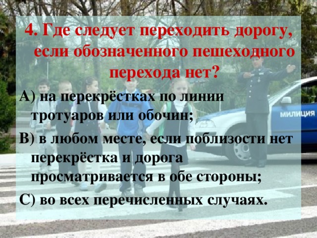 4. Где следует переходить дорогу, если обозначенного пешеходного перехода нет? А) на перекрёстках по линии тротуаров или обочин; В) в любом месте, если поблизости нет перекрёстка и дорога просматривается в обе стороны; С) во всех перечисленных случаях.