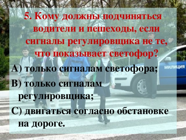 5. Кому должны подчиняться водители и пешеходы, если сигналы регулировщика не те, что показывает светофор? А) только сигналам светофора; В) только сигналам регулировщика; С) двигаться согласно обстановке на дороге.