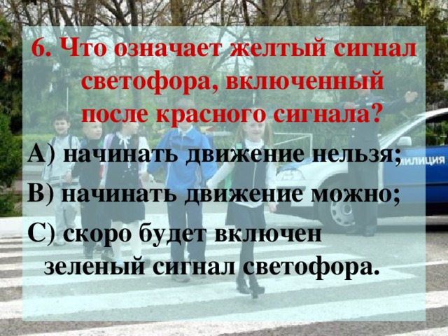 6. Что означает желтый сигнал светофора, включенный после красного сигнала? А) начинать движение нельзя; В) начинать движение можно; С) скоро будет включен зеленый сигнал светофора.