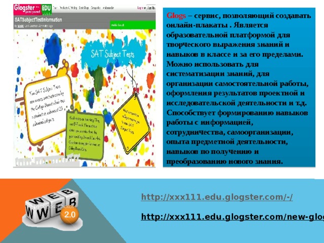Glogs  – cервис, позволяющий создавать онлайн-плакаты . Является образовательной платформой для творческого выражения знаний и навыков в классе и за его пределами. Можно использовать для систематизации знаний, для организации самостоятельной работы, оформления результатов проектной и исследовательской деятельности и т.д. Способствует формированию навыков работы с информацией, сотрудничества, самоорганизации, опыта предметной деятельности, навыков по получению и преобразованию нового знания. http://xxx111.edu.glogster.com/-/  http://xxx111.edu.glogster.com/new-glog/   