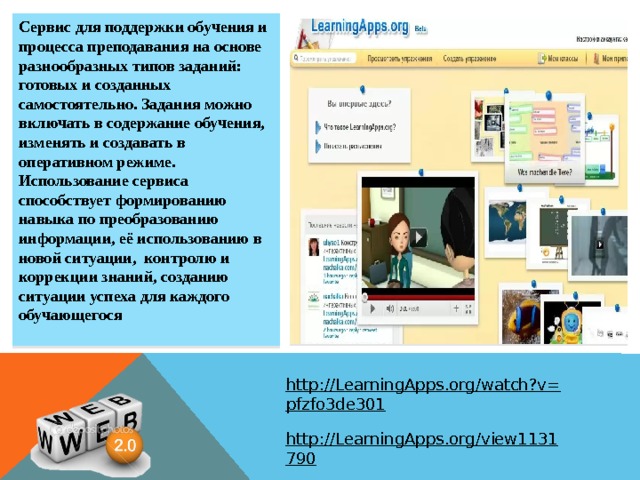 Сервис для поддержки обучения и процесса преподавания на основе разнообразных типов заданий: готовых и созданных самостоятельно. Задания можно включать в содержание обучения, изменять и создавать в оперативном режиме. Использование сервиса способствует формированию навыка по преобразованию информации, её использованию в новой ситуации, контролю и коррекции знаний, созданию ситуации успеха для каждого обучающегося  http://LearningApps.org/watch?v=pfzfo3de301  http://LearningApps.org/view1131790  