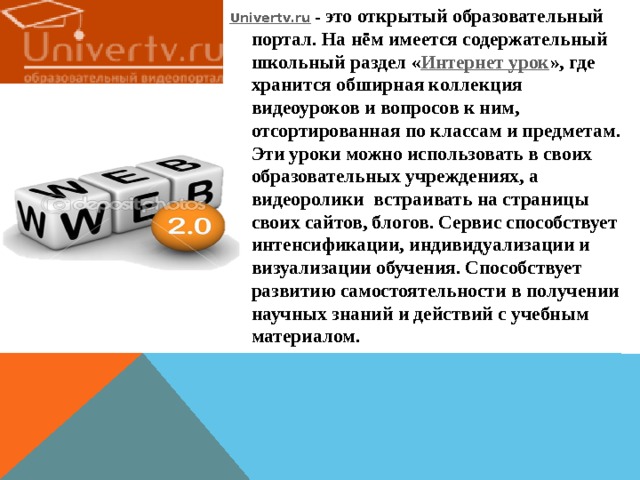 Univertv.ru  – это открытый образовательный портал. На нём имеется содержательный школьный раздел « Интернет урок », где хранится обширная коллекция видеоуроков и вопросов к ним, отсортированная по классам и предметам. Эти уроки можно использовать в своих образовательных учреждениях, а видеоролики встраивать на страницы своих сайтов, блогов. Сервис способствует интенсификации, индивидуализации и визуализации обучения. Способствует развитию самостоятельности в получении научных знаний и действий с учебным материалом. 