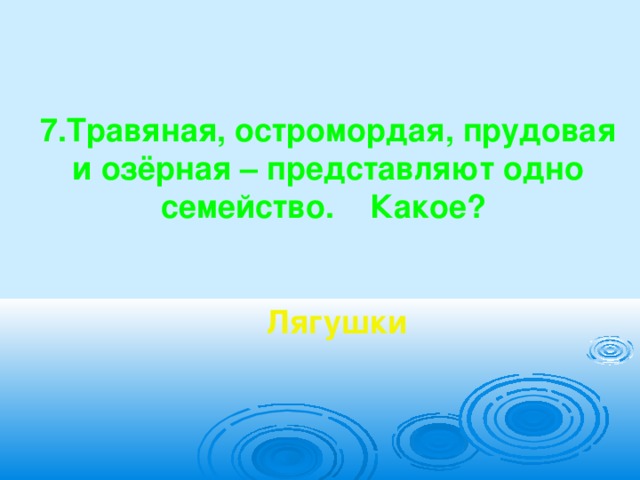    7.Травяная, остромордая, прудовая и озёрная – представляют одно семейство. Какое?    Лягушки 