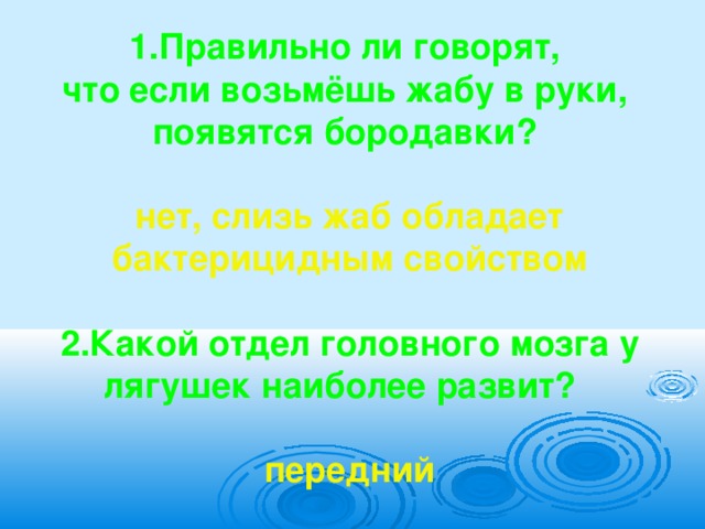  1.Правильно ли говорят, что если возьмёшь жабу в руки, появятся бородавки?  нет, слизь жаб обладает бактерицидным свойством  2.Какой отдел головного мозга у лягушек наиболее развит?  передний  