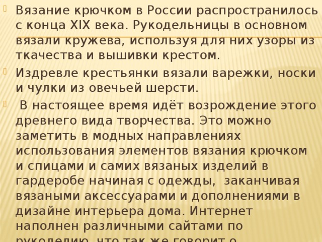 Вязание крючком в России распространилось с конца XIX века. Рукодельницы в основном вязали кружева, используя для них узоры из ткачества и вышивки крестом. Издревле крестьянки вязали варежки, носки и чулки из овечьей шерсти.  В настоящее время идёт возрождение этого древнего вида творчества. Это можно заметить в модных направлениях использования элементов вязания крючком и спицами и самих вязаных изделий в гардеробе начиная с одежды, заканчивая вязаными аксессуарами и дополнениями в дизайне интерьера дома. Интернет наполнен различными сайтами по рукоделию, что так же говорит о процветании такого вида декоративного творчества как вязание. 