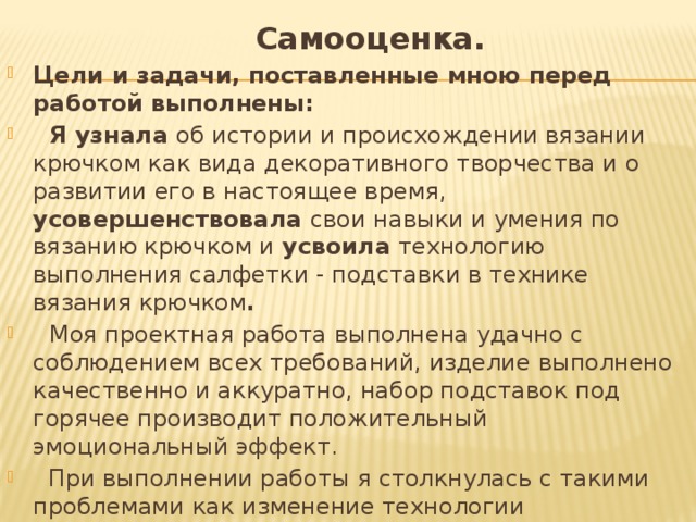  Самооценка. Цели и задачи, поставленные мною перед работой выполнены:  Я узнала об истории и происхождении вязании крючком как вида декоративного творчества и о развитии его в настоящее время, усовершенствовала свои навыки и умения по вязанию крючком и усвоила технологию выполнения салфетки - подставки в технике вязания крючком .  Моя проектная работа выполнена удачно с соблюдением всех требований, изделие выполнено качественно и аккуратно, набор подставок под горячее производит положительный эмоциональный эффект.  При выполнении работы я столкнулась с такими проблемами как изменение технологии изготовления изделий и, в связи с этим, правильным соблюдением пропорций в соответствии с заданной схемой. 