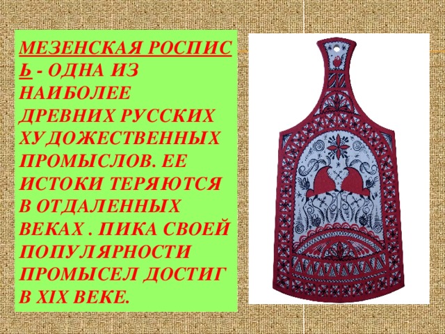 Мезенская роспись  - одна из наиболее древних русских художественных промыслов. Ее истоки теряются в отдаленных веках . Пика своей популярности промысел достиг в XIX веке.  