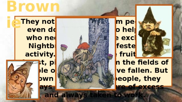 Brownie They not only do not harm people, but even doing their best to help those who need help. Brownie exclusively Nightbreed when manifested their activity.They collect the fruits in the forest, pick up grain from the fields of people out there who have fallen. But Brown is very honest people, they always know the measure of excess and always taken to work. 