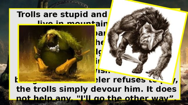 Trolls Trolls are stupid and evil elves who live in mountain caves and dilapidated, abandoned huts. However, often they can be found under the old bridge, and that they protect and require a fee from the travelers who wish to cross the bridge. If the traveler refuses to pay, the trolls simply devour him. It does not help any, 