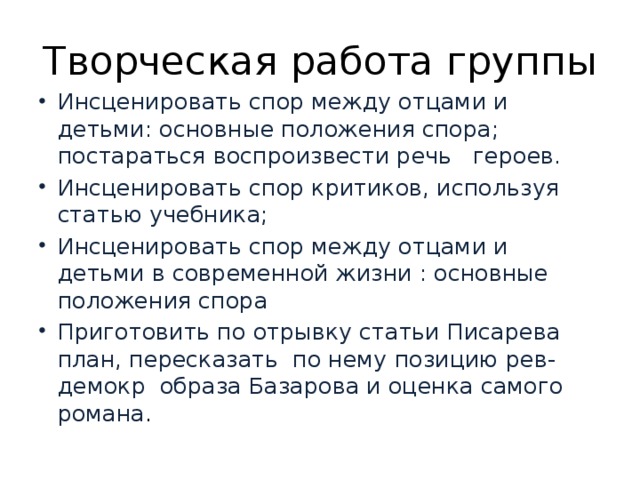 Творческая работа группы Инсценировать спор между отцами и детьми: основные положения спора; постараться воспроизвести речь героев. Инсценировать спор критиков, используя статью учебника; Инсценировать спор между отцами и детьми в современной жизни : основные положения спора Приготовить по отрывку статьи Писарева план, пересказать по нему позицию рев-демокр образа Базарова и оценка самого романа . 