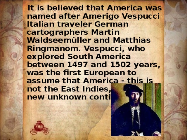  It is believed that America was named after Amerigo Vespucci Italian traveler German cartographers Martin Waldseemüller and Matthias Ringmanom. Vespucci, who explored South America between 1497 and 1502 years, was the first European to assume that America - this is not the East Indies, and the new unknown continent. 