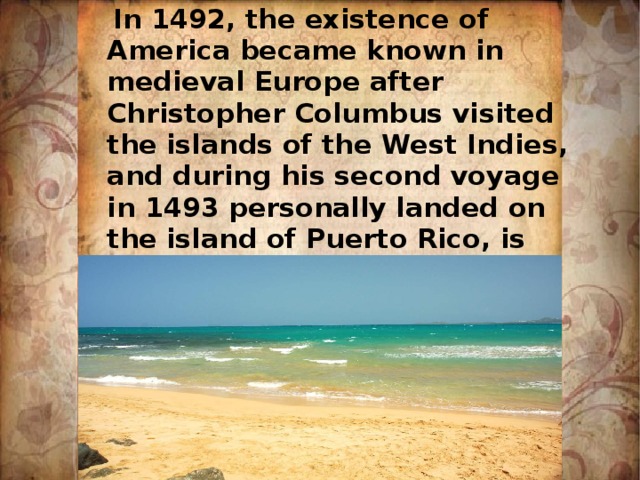  In 1492, the existence of America became known in medieval Europe after Christopher Columbus visited the islands of the West Indies, and during his second voyage in 1493 personally landed on the island of Puerto Rico, is now owned by the US 