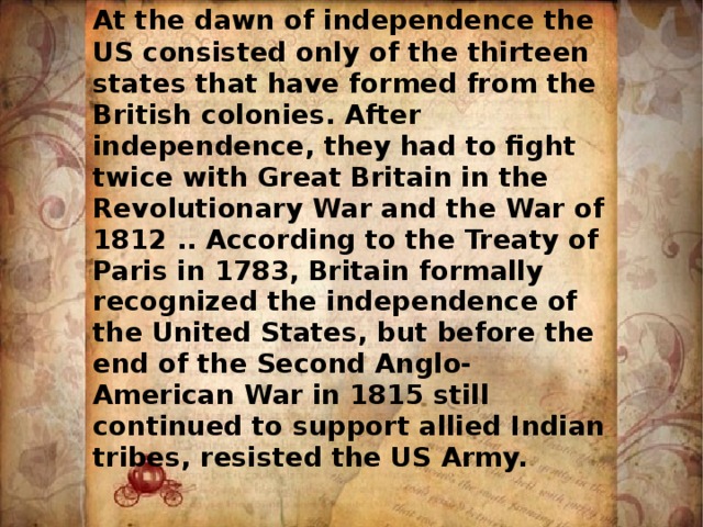  At the dawn of independence the US consisted only of the thirteen states that have formed from the British colonies. After independence, they had to fight twice with Great Britain in the Revolutionary War and the War of 1812 .. According to the Treaty of Paris in 1783, Britain formally recognized the independence of the United States, but before the end of the Second Anglo-American War in 1815 still continued to support allied Indian tribes, resisted the US Army. 