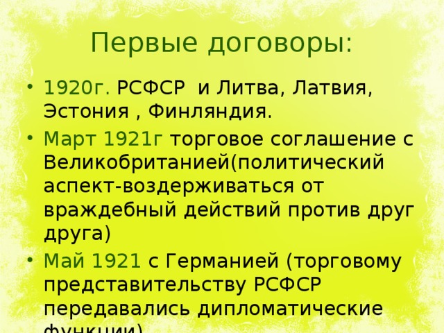 Первые договоры: 1920г. РСФСР и Литва, Латвия, Эстония , Финляндия. Март 1921г торговое соглашение с Великобританией(политический аспект-воздерживаться от враждебный действий против друг друга) Май 1921 с Германией (торговому представительству РСФСР передавались дипломатические функции). 