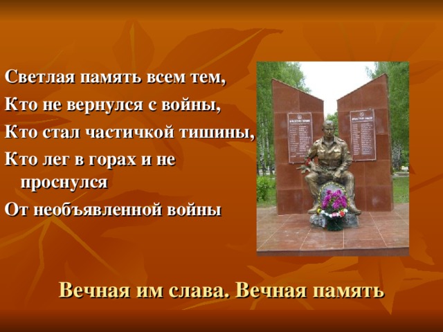 Светлая память всем тем, Кто не вернулся с войны, Кто стал частичкой тишины, Кто лег в горах и не проснулся От необъявленной войны Вечная им слава. Вечная память 