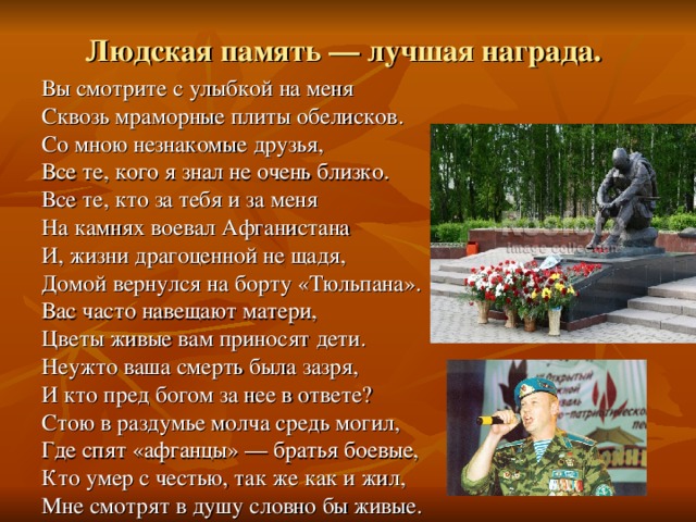 Людская память — лучшая награда.  Вы смотрите с улыбкой на меня Сквозь мраморные плиты обелисков. Со мною незнакомые друзья, Все те, кого я знал не очень близко. Все те, кто за тебя и за меня На камнях воевал Афганистана И, жизни драгоценной не щадя, Домой вернулся на борту «Тюльпана». Вас часто навещают матери, Цветы живые вам приносят дети. Неужто ваша смерть была зазря, И кто пред богом за нее в ответе? Стою в раздумье молча средь могил, Где спят «афганцы» — братья боевые, Кто умер с честью, так же как и жил, Мне смотрят в душу словно бы живые. 