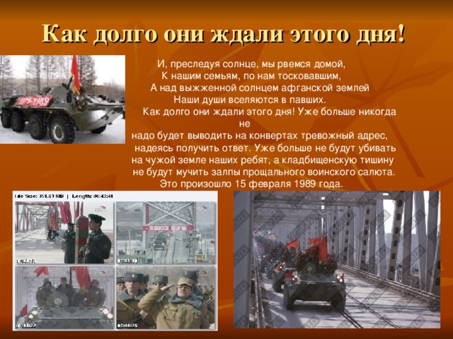 Как долго они ждали этого дня! И, преследуя солнце, мы рвемся домой, К нашим семьям, по нам тосковавшим,  А над выжженной солнцем афганской землей Наши души вселяются в павших.  Как долго они ждали этого дня! Уже больше никогда не  надо будет выводить на конвертах тревожный адрес,  надеясь получить ответ. Уже больше не будут убивать  на чужой земле наших ребят, а кладбищенскую тишину  не будут мучить залпы прощального воинского салюта.  Это произошло 15 февраля 1989 года. 
