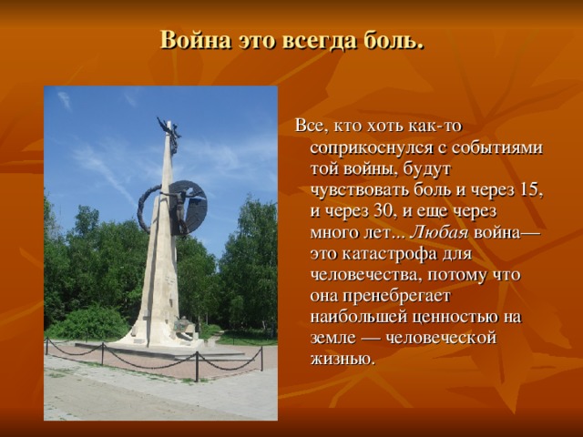 Война это всегда боль.  Все, кто хоть как-то соприкоснулся с событиями той войны, будут чувствовать боль и через 15, и через 30, и еще через много лет... Любая война—это катастрофа для человечества, потому что она пренебрегает наибольшей ценностью на земле — человеческой жизнью. 