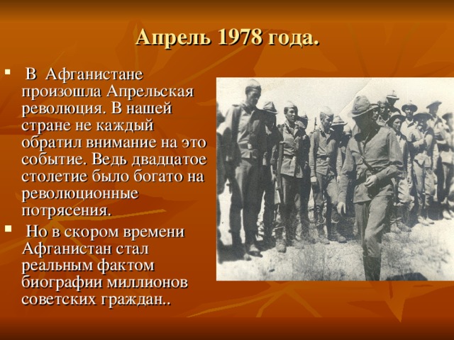 Апрель 1978 года.  В Афганистане произошла Апрельская революция. В нашей стране не каждый обратил внимание на это событие. Ведь двадцатое столетие было  богато на революционные потрясения.  Но в скором времени Афганистан стал реальным фактом биографии миллионов советских граждан.. 