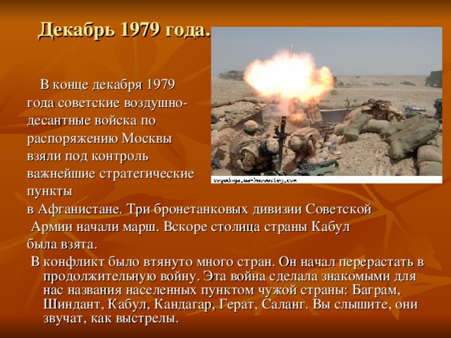 Декабрь 1979 года.  В конце декабря 1979 года советские воздушно- десантные войска по распоряжению Москвы взяли под контроль важнейшие стратегические пункты в Афганистане. Три бронетанковых дивизии Советской  Армии начали марш. Вскоре столица страны Кабул была взята.  В конфликт было втянуто много стран. Он начал перерастать в продолжительную войну. Эта война сделала знакомыми для нас названия населенных пунктом чужой страны: Баграм, Шиндант, Кабул, Кандагар, Герат, Саланг. Вы слышите, они звучат, как выстрелы. 