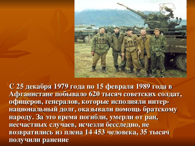  С 25 декабря 1979 года по 15 февраля 1989 года в Афганистане побывало 620 тысяч советских солдат, офицеров, генералов, которые исполняли интер­национальный долг, оказывали помощь братскому народу. За  это время погибли, умерли от ран, несчастных случаев, исчезли бесследно, не возвратились из плена 14 453 человека, 35 тысяч получили ранение 