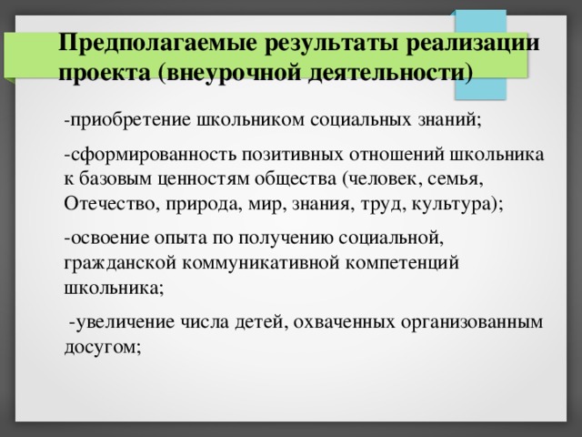 Предполагаемые результаты реализации проекта (внеурочной деятельности) - приобретение школьником социальных знаний; -сформированность позитивных отношений школьника к базовым ценностям общества (человек, семья, Отечество, природа, мир, знания, труд, культура); -освоение опыта по получению социальной, гражданской коммуникативной компетенций школьника;  -увеличение числа детей, охваченных организованным досугом; 