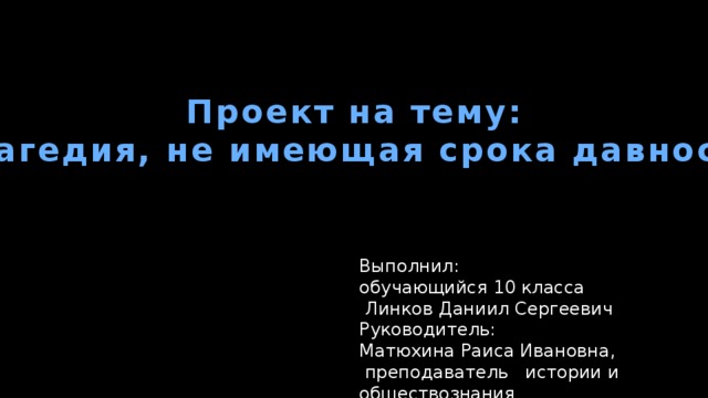 Проект на тему: “ Трагедия, не имеющая срока давности” Выполнил: обучающийся 10 класса  Линков Даниил Сергеевич Руководитель: Матюхина Раиса Ивановна,  преподаватель истории и обществознания 