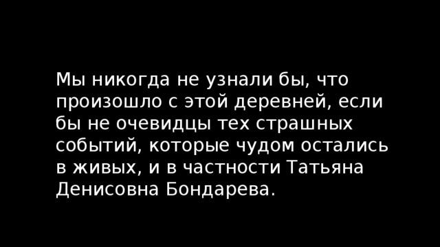 Мы никогда не узнали бы, что произошло с этой деревней, если бы не очевидцы тех страшных событий, которые чудом остались в живых, и в частности Татьяна Денисовна Бондарева. 