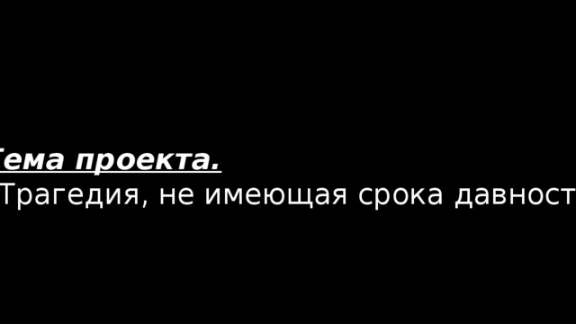 Тема проекта. “ Трагедия, не имеющая срока давности” 