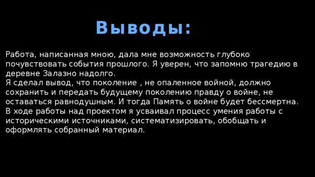 Выводы: Работа, написанная мною, дала мне возможность глубоко почувствовать события прошлого. Я уверен, что запомню трагедию в деревне Залазно надолго. Я сделал вывод, что поколение , не опаленное войной, должно сохранить и передать будущему поколению правду о войне, не оставаться равнодушным. И тогда Память о войне будет бессмертна. В ходе работы над проектом я усваивал процесс умения работы с историческими источниками, систематизировать, обобщать и оформлять собранный материал. 