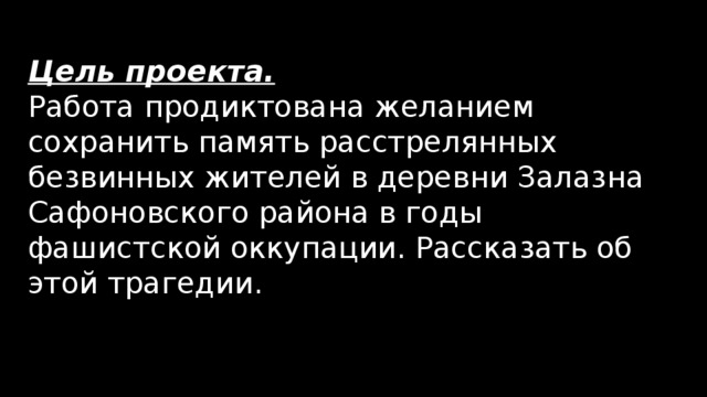 Цель проекта. Работа продиктована желанием сохранить память расстрелянных безвинных жителей в деревни Залазна Сафоновского района в годы фашистской оккупации. Рассказать об этой трагедии. 
