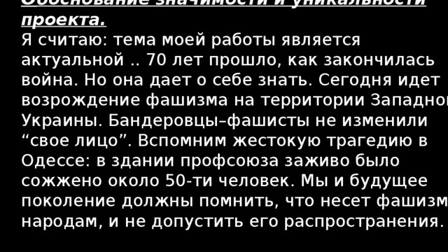 О боснование значимости и уникальности проекта. Я считаю: тема моей работы является актуальной .. 70 лет прошло, как закончилась война. Но она дает о себе знать. Сегодня идет возрождение фашизма на территории Западной Украины. Бандеровцы–фашисты не изменили “свое лицо”. Вспомним жестокую трагедию в Одессе: в здании профсоюза заживо было сожжено около 50-ти человек. Мы и будущее поколение должны помнить, что несет фашизм народам, и не допустить его распространения. 