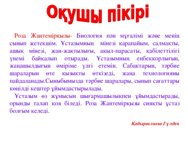 Роза Жантемірқызы- Биология пән мұғалімі және менің сынып жетекшім. Ұстазымның мінезі қарапайым, салмақты, ашық мінезі, жан-жақтылығы, ақыл-парасаты, қабілеттілігі үнемі байқалып отырады. Ұстазымның еңбекқорлығын, жаңашылдығын өміріме үлгі етемін. Сабақтарын, тәрбие шараларын өте қызықты өткізеді, жаңа технологияны пайдаланады.Сыныбымызда тәрбие шаралары, сынып сағаттары көңілді кештер ұйымдастырылады. Ұстазым өз жұмысын шығармашылықпен ұйымдастырады, орынды талап қоя біледі. Роза Жантемірқызы сияқты ұстаз болғым келеді.   Қадырғалиева Гүлден 