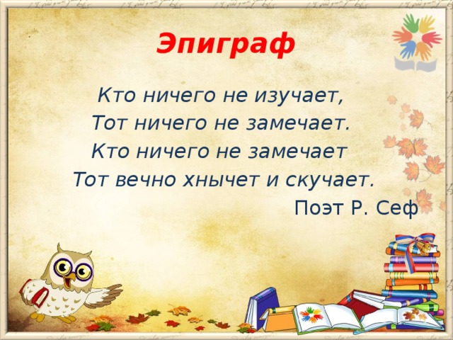 Эпиграф  Кто ничего не изучает,  Тот ничего не замечает.  Кто ничего не замечает  Тот вечно хнычет и скучает.  Поэт Р. Сеф
