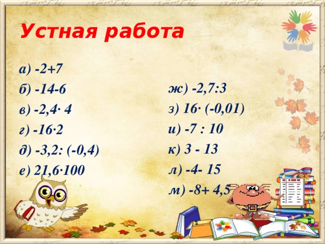 Устная работа а) -2+7 ж) -2,7:3 б) -14-6 з) 16· (-0,01) в) -2,4· 4 и) -7 : 10 г) -16·2 к) 3 - 13 д) -3,2: (-0,4) л) -4- 15 е) 21,6·100 м) -8+ 4,5