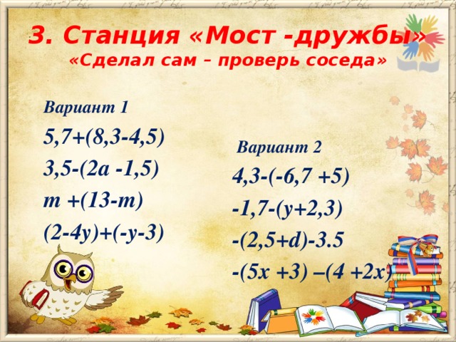 3. Станция «Мост -дружбы» «Сделал сам – проверь соседа»   Вариант 1 5,7+(8,3-4,5) 3,5-(2а -1,5) m +(13-m) (2-4у)+(-у-3)  Вариант 2 4,3-(-6,7 +5) -1,7-(у+2,3) -(2,5+d)-3.5 -(5х +3) –(4 +2х)