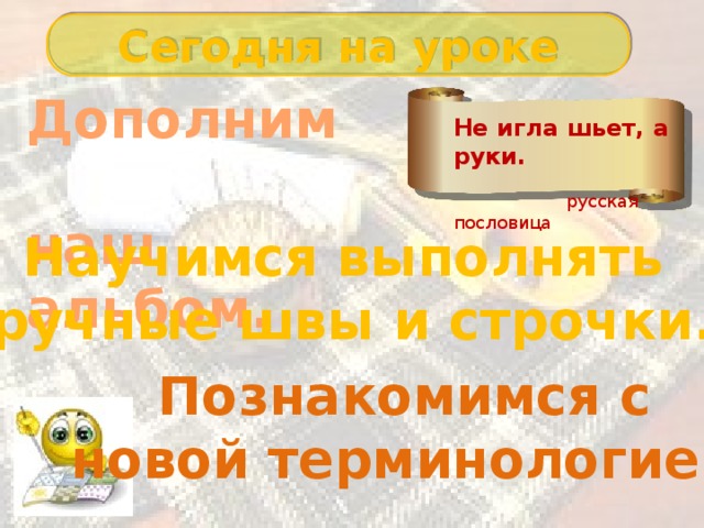 Сегодня на уроке Дополним наш альбом. Не игла шьет, а руки.  русская пословица Научимся выполнять ручные швы и строчки. Познакомимся с новой терминологией. 