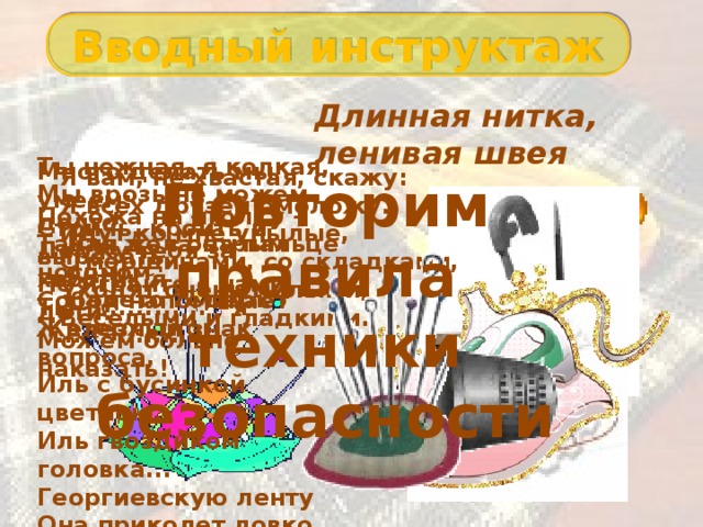 Вводный инструктаж Длинная нитка, ленивая швея Ты нежная, я колкая,  Мы врозь не можем долго  Держу тебя за хвостик я  Ты - ............ , я - ............... Много делать мы умеем: Стричь, кроить и вырезать. Не играйте с нами, дети: Можем больно наказать! Я вам, не хвастая, скажу:  Я всех друзей омоложу.  Идут ко мне унылые,  С морщинами, со складками,  Уходят очень милыми,  Веселыми и гладкими. Повторим правила техники безопасности Похожа на иголку -  Такая ж, с острым носом.  Собой напоминает  Железный знак вопроса,  Иль с бусинкой цветною,  Иль гвоздиком головка...  Георгиевскую ленту  Она приколет ловко. Для дела на пальце одном  Надето ведёрко вверх дном 