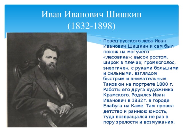 Иван Иванович Шишкин  (1832-1898) Певец русского леса Иван Иванович Шишкин и сам был похож на могучего «лесовика»: высок ростом, широк в плечах, громкоголос, энергичен, с руками большими и сильными, взглядом быстрым и внимательным. Таков он на портрете 1880 г. Работы его друга художника Крамского. Родился Иван Иванович в 1832г. в городе Елабуга на Каме. Там провел детство и раннюю юность, туда возвращался не раз в пору зрелости и возмужания. 