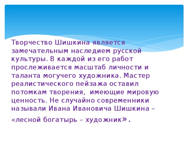 Творчество Шишкина является замечательным наследием русской культуры. В каждой из его работ прослеживается масштаб личности и таланта могучего художника. Мастер реалистического пейзажа оставил потомкам творения,  имеющие мировую ценность. Не случайно современники называли Ивана Ивановича Шишкина – «лесной богатырь – художник ». 