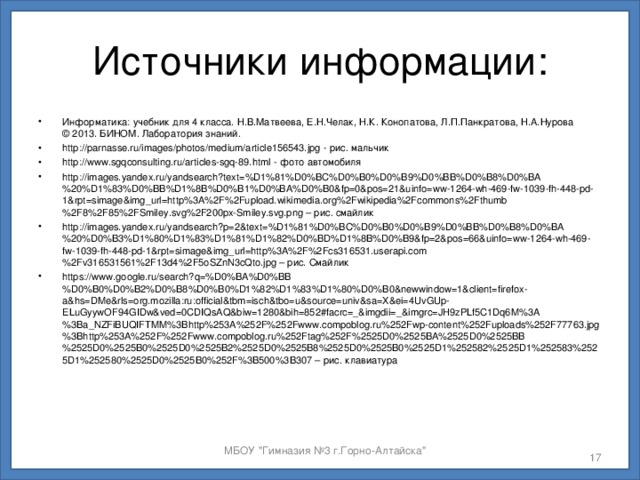 Источники информации: Информатика: учебник для 4 класса. Н.В.Матвеева, Е.Н.Челак, Н.К. Конопатова, Л.П.Панкратова, Н.А.Нурова  © 2013. БИНОМ. Лаборатория знаний. http://parnasse.ru/images/photos/medium/article156543.jpg - рис. мальчик http://www.sgqconsulting.ru/articles-sgq-89.html - фото автомобиля http://images.yandex.ru/yandsearch?text=%D1%81%D0%BC%D0%B0%D0%B9%D0%BB%D0%B8%D0%BA%20%D1%83%D0%BB%D1%8B%D0%B1%D0%BA%D0%B0&fp=0&pos=21&uinfo=ww-1264-wh-469-fw-1039-fh-448-pd-1&rpt=simage&img_url=http%3A%2F%2Fupload.wikimedia.org%2Fwikipedia%2Fcommons%2Fthumb%2F8%2F85%2FSmiley.svg%2F200px-Smiley.svg.png – рис. смайлик http://images.yandex.ru/yandsearch?p=2&text=%D1%81%D0%BC%D0%B0%D0%B9%D0%BB%D0%B8%D0%BA%20%D0%B3%D1%80%D1%83%D1%81%D1%82%D0%BD%D1%8B%D0%B9&fp=2&pos=66&uinfo=ww-1264-wh-469-fw-1039-fh-448-pd-1&rpt=simage&img_url=http%3A%2F%2Fcs316531.userapi.com%2Fv316531561%2F13d4%2F5oSZnN3cQto.jpg – рис. Смайлик https://www.google.ru/search?q=%D0%BA%D0%BB%D0%B0%D0%B2%D0%B8%D0%B0%D1%82%D1%83%D1%80%D0%B0&newwindow=1&client=firefox-a&hs=DMe&rls=org.mozilla:ru:official&tbm=isch&tbo=u&source=univ&sa=X&ei=4UvGUp-ELuGyywOF94GIDw&ved=0CDIQsAQ&biw=1280&bih=852#facrc=_&imgdii=_&imgrc=JH9zPLf5C1Dq6M%3A%3Ba_NZFiBUQIFTMM%3Bhttp%253A%252F%252Fwww.compoblog.ru%252Fwp-content%252Fuploads%252F77763.jpg%3Bhttp%253A%252F%252Fwww.compoblog.ru%252Ftag%252F%2525D0%2525BA%2525D0%2525BB%2525D0%2525B0%2525D0%2525B2%2525D0%2525B8%2525D0%2525B0%2525D1%252582%2525D1%252583%2525D1%252580%2525D0%2525B0%252F%3B500%3B307 – рис. клавиатура     МБОУ 