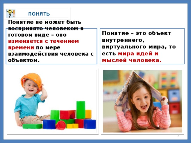 Понятие не может быть воспринято человеком в готовом виде – оно изменяется с течением времени по мере взаимодействия человека с объектом. Понятие – это объект внутреннего, виртуального мира, то есть мира идей и мыслей человека.