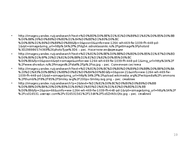 http://images.yandex.ru/yandsearch?text=%D0%BD%D0%BE%D1%81%D0%B8%D1%82%D0%B5%D0%BB%D0%B8%20%D0%B8%D0%BD%D1%84%D0%BE%D1%80%D0%BC%D0%B0%D1%86%D0%B8%D0%B8&fp=0&pos=0&uinfo=ww-1264-wh-469-fw-1039-fh-448-pd-1&rpt=simage&img_url=http%3A%2F%2Fdg54.odnoklassniki.ru%2FgetImage%3FphotoId%3D298986574369%26photoType%3D6 – рис. Носители информации http://images.yandex.ru/yandsearch?text=%D1%81%D0%BE%D0%BB%D0%BD%D0%B5%D1%87%D0%BD%D0%B0%D1%8F%20%D1%81%D0%B8%D1%81%D1%82%D0%B5%D0%BC%D0%B0&fp=0&pos=4&rpt=simage&uinfo=ww-1264-wh-469-fw-1039-fh-448-pd-1&img_url=http%3A%2F%2Fwww.shvedun.ru%2Fimages%2Fstat%2Fjp%2Fss.jpg – рис. Солнечная система http://images.yandex.ru/yandsearch?text=%D1%81%D0%BC%D0%B0%D0%B9%D0%BB%D0%B8%D0%BA%20%D1%83%D0%BB%D1%8B%D0%B1%D0%BA%D0%B0&fp=0&pos=21&uinfo=ww-1264-wh-469-fw-1039-fh-448-pd-1&rpt=simage&img_url=http%3A%2F%2Fupload.wikimedia.org%2Fwikipedia%2Fcommons%2Fthumb%2F8%2F85%2FSmiley.svg%2F200px-Smiley.svg.png – рис. смайлик http://images.yandex.ru/yandsearch?p=2&text=%D1%81%D0%BC%D0%B0%D0%B9%D0%BB%D0%B8%D0%BA%20%D0%B3%D1%80%D1%83%D1%81%D1%82%D0%BD%D1%8B%D0%B9&fp=2&pos=66&uinfo=ww-1264-wh-469-fw-1039-fh-448-pd-1&rpt=simage&img_url=http%3A%2F%2Fcs316531.userapi.com%2Fv316531561%2F13d4%2F5oSZnN3cQto.jpg – рис. смайлик