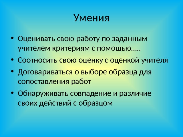 Умения Оценивать свою работу по заданным учителем критериям с помощью….. Соотносить свою оценку с оценкой учителя Договариваться о выборе образца для сопоставления работ Обнаруживать совпадение и различие своих действий с образцом 