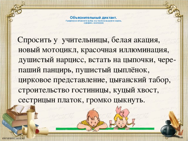   Объяснительный диктант.  Графически объясните выбор и-ы после Ц (выделите корень,  суффикс, окончание)    Спросить у учительницы, белая акация, новый мотоцикл, красочная иллюминация, душистый нарцисс, встать на цыпочки, чере­паший панцирь, пушистый цыплёнок, цирковое представление, цы­ганский табор, строительство гостиницы, куцый хвост, сестрицын платок, громко цыкнуть. 