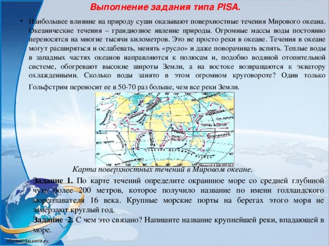 Выполнение задания типа PISA.   Наибольшее влияние на природу суши оказывают поверхностные течения Мирового океана. Океанические течения – грандиозное явление природы. Огромные массы воды постоянно переносятся на многие тысячи километров. Это не просто реки в океане. Течения в океане могут расширяться и ослабевать, менять «русло» и даже поворачивать вспять. Теплые воды в западных частях океанов направляются к полюсам и, подобно водяной отопительной системе, обогревают высокие широты Земли, а на востоке возвращаются к экватору охлажденными. Сколько воды занято в этом огромном круговороте? Один только Гольфстрим переносит ее в 50-70 раз больше, чем все реки Земли.  Карта поверхностных течений в Мировом океане. Задание 1. По карте течений определите окраинное море со средней глубиной чуть более 200 метров, которое получило название по имени голландского мореплавателя 16 века. Крупные морские порты на берегах этого моря не замерзают круглый год. Задание 2. С чем это связано? Напишите название крупнейшей реки, впадающей в море. 