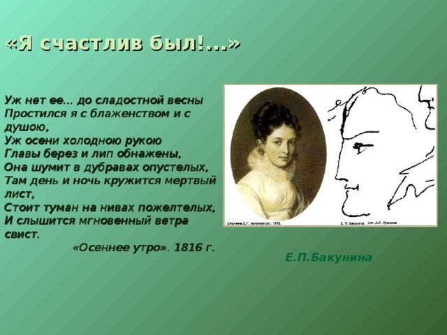 «Я счастлив был!...» Уж нет ее... до сладостной весны Простился я с блаженством и с душою, Уж осени холодною рукою Главы берез и лип обнажены, Она шумит в дубравах опустелых, Там день и ночь кружится мертвый лист, Стоит туман на нивах пожелтелых, И слышится мгновенный ветра свист.  «Осеннее утро». 1816 г. Е.П.Бакунина 