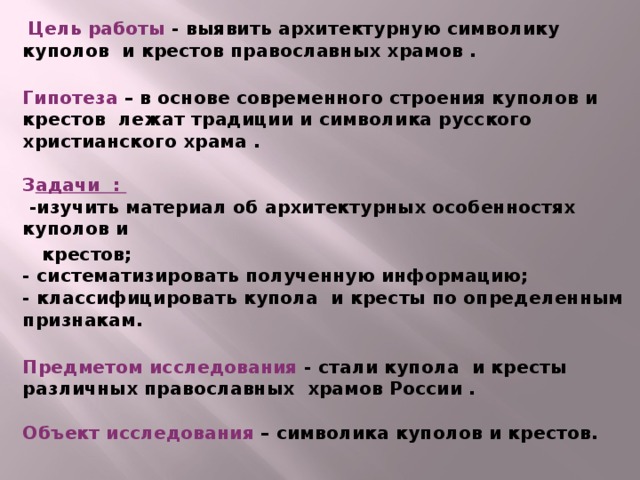 Цель работы - выявить архитектурную символику куполов и крестов православных храмов .   Гипотеза – в основе современного строения куполов и крестов лежат традиции и символика русского христианского храма .   З адачи :  -изучить материал об архитектурных особенностях куполов и  крестов;  - систематизировать полученную информацию;  - классифицировать купола и кресты по определенным признакам.   Предметом исследования - стали купола и кресты различных православных храмов России .   Объект исследования – символика куполов и крестов.