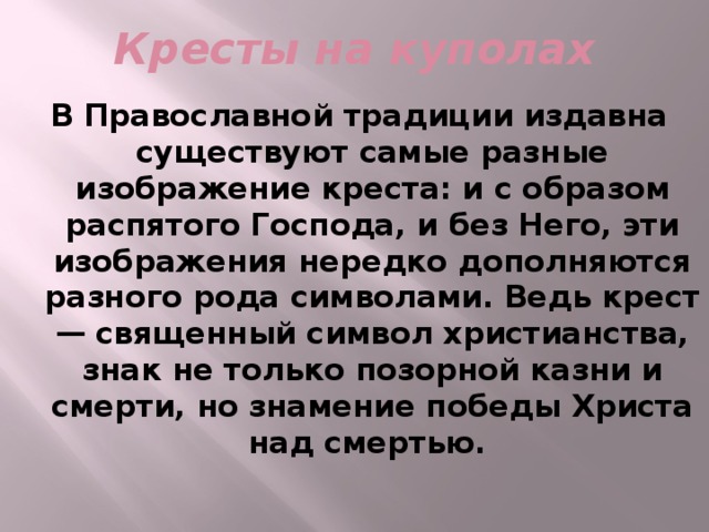 Кресты на куполах В Православной традиции издавна существуют самые разные изображение креста: и с образом распятого Господа, и без Него, эти изображения нередко дополняются разного рода символами. Ведь крест — священный символ христианства, знак не только позорной казни и смерти, но знамение победы Христа над смертью.