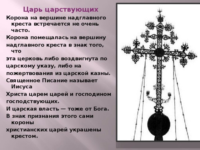 Царь царствующих Корона на вершине надглавного креста встречается не очень часто. Корона помещалась на вершину надглавного креста в знак того, что эта церковь либо воздвигнута по царскому указу, либо на пожертвования из царской казны. Священное Писание называет Иисуса Христа царем царей и господином господствующих. И царская власть — тоже от Бога. В знак признания этого сами короны христианских царей украшены крестом.   